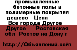 промышленные бетонные полы и полимерные покрытия дешево › Цена ­ 1 008 - Все города Другое » Другое   . Ростовская обл.,Ростов-на-Дону г.